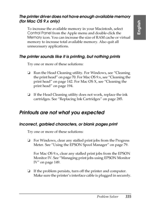 Page 335Problem Solver335
8
8
8
8
8
8
8
8
8
8
8
8
English
The printer driver does not have enough available memory 
(for Mac OS 9.x only)
To increase the available memory in your Macintosh, select 
Control Panel from the Apple menu and double-click the 
Memory icon. You can increase the size of RAM cache or virtual 
memory to increase total available memory. Also quit all 
unnecessary applications.
The printer sounds like it is printing, but nothing prints
Try one or more of these solutions:
❏Run the Head...