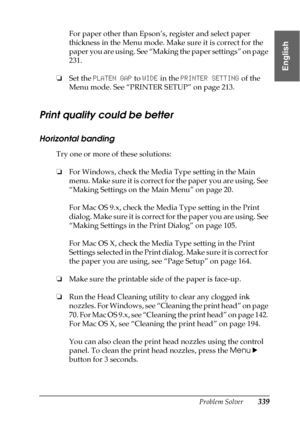 Page 339Problem Solver339
8
8
8
8
8
8
8
8
8
8
8
8
English
For paper other than Epson’s, register and select paper 
thickness in the Menu mode. Make sure it is correct for the 
paper you are using. See “Making the paper settings” on page 
231.
❏Set the PLATEN GAP to WIDE in the PRINTER SETTING of the 
Menu mode. See “PRINTER SETUP” on page 213.
Print quality could be better
Horizontal banding
Try one or more of these solutions:
❏For Windows, check the Media Type setting in the Main 
menu. Make sure it is correct...