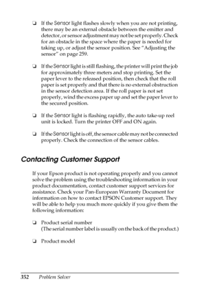 Page 352352Problem Solver ❏If the Sensor light flashes slowly when you are not printing, 
there may be an external obstacle between the emitter and 
detector, or sensor adjustment may not be set properly. Check 
for an obstacle in the space where the paper is needed for 
taking up, or adjust the sensor position. See “Adjusting the 
sensor” on page 259.
❏If the Sensor light is still flashing, the printer will print the job 
for approximately three meters and stop printing. Set the 
paper lever to the released...