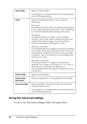 Page 3838Printing with Windows
Saving the Advanced settings
To save your Advanced settings, follow the steps below.
Input ProfileSelect an input profile.
This setting is not available when Host ICM is selected 
as the ICM Mode setting.
IntentSelect the rendering intent or color mapping 
preference.
Saturation: 
This setting is the best option for presentation graphics 
to accurately reproduce vivid colors. Use of this setting 
is not recommended when printing photo data.
Perceptual: 
This setting renders an...