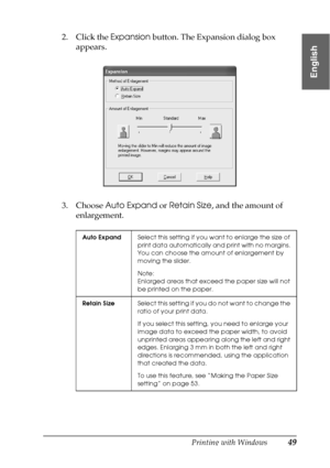 Page 49Printing with Windows49
1
1
1
1
1
1
1
1
1
1
1
1
English
2. Click the Expansion button. The Expansion dialog box 
appears.
3. Choose Auto Expand or Retain Size, and the amount of 
enlargement.
Auto ExpandSelect this setting if you want to enlarge the size of 
print data automatically and print with no margins. 
You can choose the amount of enlargement by 
moving the slider.
Note:
Enlarged areas that exceed the paper size will not 
be printed on the paper.
Retain SizeSelect this setting if you do not want...