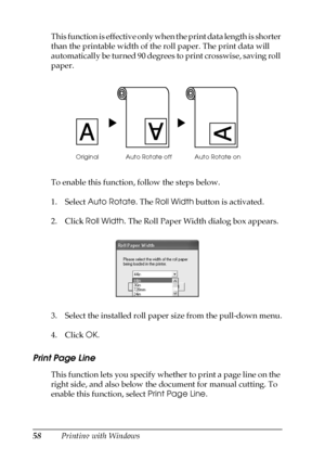 Page 5858Printing with Windows This function is effective only when the print data length is shorter 
than the printable width of the roll paper. The print data will 
automatically be turned 90 degrees to print crosswise, saving roll 
paper. 
To enable this function, follow the steps below.
1. Select Auto Rotate. The Roll Width button is activated.
2. Click Roll Width. The Roll Paper Width dialog box appears.
3. Select the installed roll paper size from the pull-down menu.
4. Click OK.
Print Page Line
This...