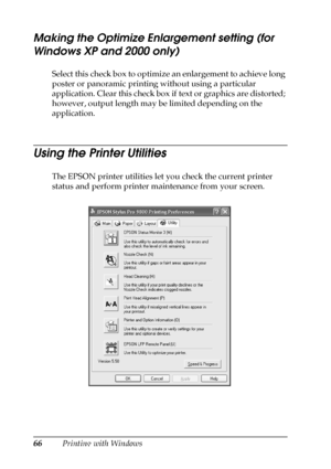 Page 6666Printing with Windows
Making the Optimize Enlargement setting (for 
Windows XP and 2000 only)
Select this check box to optimize an enlargement to achieve long 
poster or panoramic printing without using a particular 
application. Clear this check box if text or graphics are distorted; 
however, output length may be limited depending on the 
application.
Using the Printer Utilities
The EPSON printer utilities let you check the current printer 
status and perform printer maintenance from your screen.
 