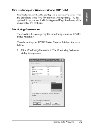 Page 75Printing with Windows75
1
1
1
1
1
1
1
1
1
1
1
1
English
Print as Bitmap (for Windows XP and 2000 only)
Use this function when the print speed is extremely slow or when 
the print head stops for a few minutes while printing. Try this 
option if Always spool RAW datatype and Page Rendering Mode 
do not solve the problem.
Monitoring Preferences
This function lets you specify the monitoring feature of EPSON 
Status Monitor 3. 
To make settings for EPSON Status Monitor 3, follow the steps 
below.
1. Click...