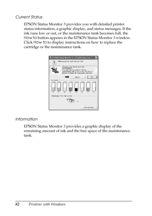 Page 8282Printing with Windows
Current Status
EPSON Status Monitor 3 provides you with detailed printer 
status information, a graphic display, and status messages. If the 
ink runs low or out, or the maintenance tank becomes full, the 
How to button appears in the EPSON Status Monitor 3 window. 
Click How to to display instructions on how to replace the 
cartridge or the maintenance tank.
Information
EPSON Status Monitor 3 provides a graphic display of the 
remaining amount of ink and the free space of the...