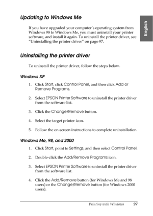 Page 97Printing with Windows97
1
1
1
1
1
1
1
1
1
1
1
1
English
Updating to Windows Me
If you have upgraded your computer’s operating system from 
Windows 98 to Windows Me, you must uninstall your printer 
software, and install it again. To uninstall the printer driver, see 
“Uninstalling the printer driver” on page 97.
Uninstalling the printer driver
To uninstall the printer driver, follow the steps below.
Windows XP
1. Click Start, click Control Panel, and then click Add or 
Remove Programs.
2. Select EPSON...