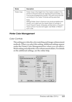 Page 115Printing with Mac OS 9.x115
2
2
2
2
2
2
2
2
2
2
2
2
English
Printer Color Management
Color Controls
This setting provides the color matching and image-enhancement 
methods. When you select this setting, additional settings appear 
under the Printer Color Management box where you can select a 
Mode setting and adjust the color enhancement sliders. For details 
on the additional settings, see the online help.
Platen Gap Platen Gap is the height from the media loaded in the 
printer to the print head. By...