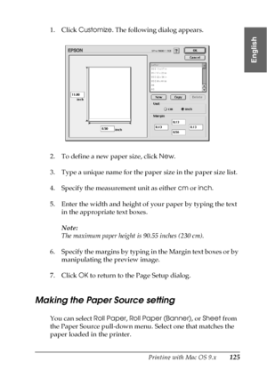 Page 125Printing with Mac OS 9.x125
2
2
2
2
2
2
2
2
2
2
2
2
English
1. Click Customize. The following dialog appears.
2. To define a new paper size, click New.
3. Type a unique name for the paper size in the paper size list.
4. Specify the measurement unit as either cm or inch.
5. Enter the width and height of your paper by typing the text 
in the appropriate text boxes.
Note:
The maximum paper height is 90.55 inches (230 cm).
6. Specify the margins by typing in the Margin text boxes or by 
manipulating the...