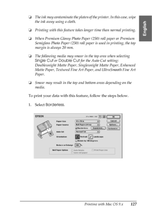 Page 127Printing with Mac OS 9.x127
2
2
2
2
2
2
2
2
2
2
2
2
English
❏The ink may contaminate the platen of the printer. In this case, wipe 
the ink away using a cloth.
❏Printing with this feature takes longer time than normal printing.
❏When Premium Glossy Photo Paper (250) roll paper or Premium 
Semigloss Photo Paper (250) roll paper is used in printing, the top 
margin is always 20 mm.
❏The following media may smear in the top area when selecting 
Single Cut or Double Cut for the Auto Cut setting:...