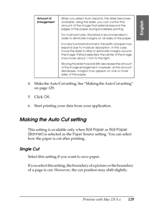 Page 129Printing with Mac OS 9.x129
2
2
2
2
2
2
2
2
2
2
2
2
English
4. Make the Auto Cut setting. See “Making the Auto Cut setting” 
on page 129.
5. Click OK.
6. Start printing your data from your application.
Making the Auto Cut setting
This setting is available only when Roll Paper or Roll Paper 
(Banner) is selected as the Paper Source setting. You can select 
how the paper is cut after printing. 
Single Cut
Select this setting if you want to save paper. 
If you select this setting, the boundary of a picture...