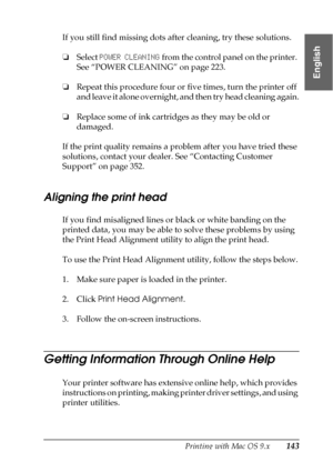 Page 143Printing with Mac OS 9.x143
2
2
2
2
2
2
2
2
2
2
2
2
English
If you still find missing dots after cleaning, try these solutions.
❏Select POWER CLEANING from the control panel on the printer. 
See “POWER CLEANING” on page 223.
❏Repeat this procedure four or five times, turn the printer off 
and leave it alone overnight, and then try head cleaning again.
❏Replace some of ink cartridges as they may be old or 
damaged.
If the print quality remains a problem after you have tried these 
solutions, contact your...