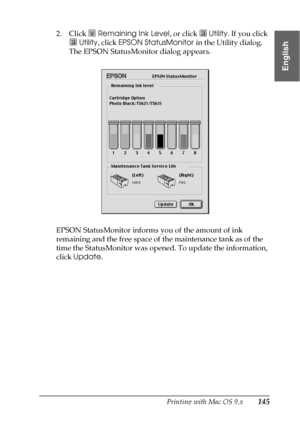 Page 145Printing with Mac OS 9.x145
2
2
2
2
2
2
2
2
2
2
2
2
English
2. Click  Remaining Ink Level, or click   Utility. If you click 
 Utility, click EPSON StatusMonitor in the Utility dialog. 
The EPSON StatusMonitor dialog appears.
EPSON StatusMonitor informs you of the amount of ink 
remaining and the free space of the maintenance tank as of the 
time the StatusMonitor was opened. To update the information, 
click Update.
 