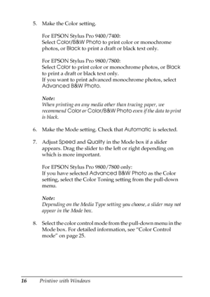 Page 1616Printing with Windows 5. Make the Color setting. 
For EPSON Stylus Pro 9400/7400:
Select Color/B&W Photo to print color or monochrome 
photos, or Black to print a draft or black text only. 
For EPSON Stylus Pro 9800/7800:
Select Color to print color or monochrome photos, or Black 
to print a draft or black text only. 
If you want to print advanced monochrome photos, select 
Advanced B&W Photo.
Note:
When printing on any media other than tracing paper, we 
recommend Color or Color/B&W Photo even if the...