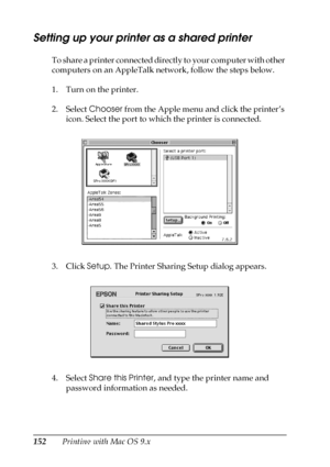 Page 152152Printing with Mac OS 9.x
Setting up your printer as a shared printer 
To share a printer connected directly to your computer with other 
computers on an AppleTalk network, follow the steps below.
1. Turn on the printer.
2. Select Chooser from the Apple menu and click the printer’s 
icon. Select the port to which the printer is connected.
3. Click Setup. The Printer Sharing Setup dialog appears.
4. Select Share this Printer, and type the printer name and 
password information as needed.
 