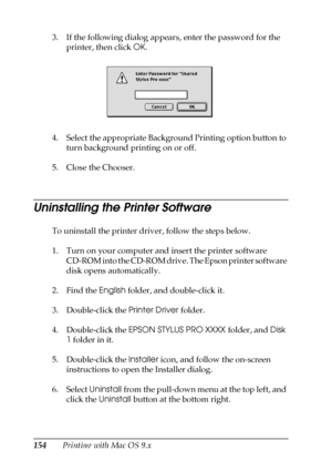 Page 154154Printing with Mac OS 9.x 3. If the following dialog appears, enter the password for the 
printer, then click OK.
4. Select the appropriate Background Printing option button to 
turn background printing on or off.
5. Close the Chooser.
Uninstalling the Printer Software
To uninstall the printer driver, follow the steps below.
1. Turn on your computer and insert the printer software 
CD-ROM into the CD-ROM drive. The Epson printer software 
disk opens automatically.
2. Find the English folder, and...