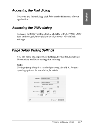 Page 157Printing with Mac OS X157
3
3
3
3
3
3
3
3
3
3
3
3
English
Accessing the Print dialog
To access the Print dialog, click Print on the File menu of your 
application.
Accessing the Utility dialog
To access the Utility dialog, double-click the EPSON Printer Utility 
icon in the Applications folder in Macintosh HD (default 
setting).
Page Setup Dialog Settings
You can make the appropriate Settings, Format for, Paper Size, 
Orientation, and Scale settings for printing.
Note:
The Page Setup dialog is a standard...