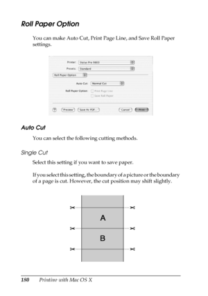 Page 180180Printing with Mac OS X
Roll Paper Option
You can make Auto Cut, Print Page Line, and Save Roll Paper 
settings.
Auto Cut 
You can select the following cutting methods. 
Single Cut
Select this setting if you want to save paper. 
If you select this setting, the boundary of a picture or the boundary 
of a page is cut. However, the cut position may shift slightly.
 