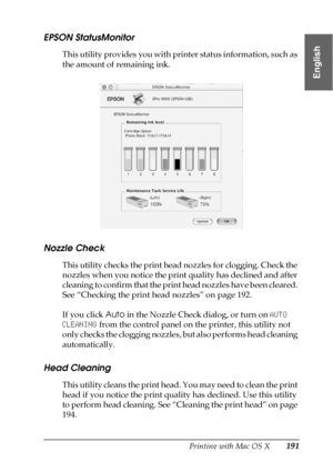 Page 191Printing with Mac OS X191
3
3
3
3
3
3
3
3
3
3
3
3
English
EPSON StatusMonitor
This utility provides you with printer status information, such as 
the amount of remaining ink.
Nozzle Check
This utility checks the print head nozzles for clogging. Check the 
nozzles when you notice the print quality has declined and after 
cleaning to confirm that the print head nozzles have been cleared. 
See “Checking the print head nozzles” on page 192.
If you click Auto in the Nozzle Check dialog, or turn on AUTO...