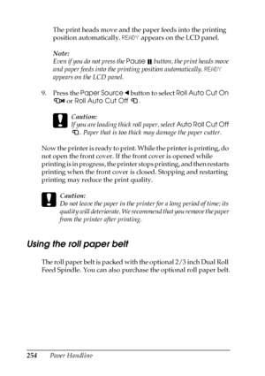 Page 254254Paper HandlingThe print heads move and the paper feeds into the printing 
position automatically. READY appears on the LCD panel.
Note:
Even if you do not press the Pause 
 button, the print heads move 
and paper feeds into the printing position automatically. READY 
appears on the LCD panel.
9. Press the Paper Source l button to select Roll Auto Cut On 
 or Roll Auto Cut Off .
c
Caution:
If you are loading thick roll paper, select Auto Roll Cut Off 
. Paper that is too thick may damage the paper...