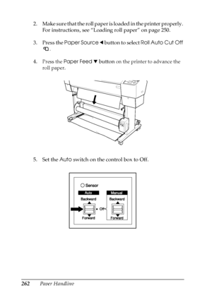 Page 262262Paper Handling 2. Make sure that the roll paper is loaded in the printer properly. 
For instructions, see “Loading roll paper” on page 250.
3. Press the Paper Source l button to select Roll Auto Cut Off 
.
4.
Press the Paper Feed d button on the printer to advance the 
roll paper.
5. Set the Auto switch on the control box to Off.
 