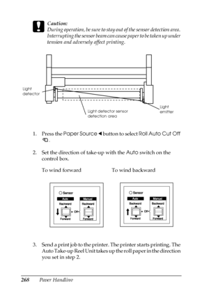 Page 268268Paper Handling
c
Caution:
During operation, be sure to stay out of the sensor detection area. 
Interrupting the sensor beam can cause paper to be taken up under 
tension and adversely affect printing.
1. Press the Paper Source l button to select Roll Auto Cut Off 
.
2. Set the direction of take-up with the Auto switch on the 
control box.
3. Send a print job to the printer. The printer starts printing. The 
Auto Take-up Reel Unit takes up the roll paper in the direction 
you set in step 2. To wind...