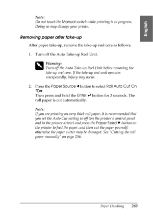 Page 269Paper Handling269
6
6
6
6
6
6
6
6
6
6
6
6
English
Note:
Do not touch the 
Manual switch while printing is in progress. 
Doing so may damage your prints.
Removing paper after take-up
After paper take-up, remove the take-up reel core as follows.
1. Turn off the Auto Take-up Reel Unit.
w
Warning:
Turn off the Auto Take-up Reel Unit before removing the 
take-up reel core. If the take-up reel unit operates 
unexpectedly, injury may occur.
2. Press the Paper Source l button to select Roll Auto Cut On 
.
Then...