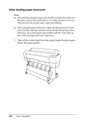 Page 280280Paper Handling
When feeding paper backward
Note:
❏When feeding roll paper larger than the B0 size backward, make sure 
that your printer has at least 30 cm (12 inches) of space to its rear. 
This prevents the printed paper edges from folding.
❏When you feed paper backward, remove the flange from the drive 
unit and fully slide the movable unit to the left side of the printer; 
otherwise, the printed paper may conflict with the Auto Take-up 
Reel Unit and paper feed error may occur.
1. Take off the...