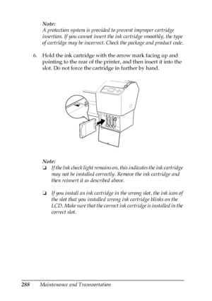 Page 288288Maintenance and TransportationNote:
A protection system is provided to prevent improper cartridge 
insertion. If you cannot insert the ink cartridge smoothly, the type 
of cartridge may be incorrect. Check the package and product code.
6. Hold the ink cartridge with the arrow mark facing up and 
pointing to the rear of the printer, and then insert it into the 
slot. Do not force the cartridge in further by hand.
Note:
❏If the Ink check light remains on, this indicates the ink cartridge 
may not be...