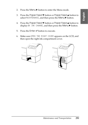 Page 291Maintenance and Transportation291
7
7
7
7
7
7
7
7
7
7
7
7
English
2. Press the Menu r button to enter the Menu mode.
3. Press the Paper Feed d button or Paper Feed u button to 
select MAINTENANCE, and then press the Menu r button.
4. Press the Paper Feed d button or Paper Feed u button to 
display BK INK CHANGE, and then press the Menu r button.
5. Press the Enter   button to execute.
6. Make sure OPEN THE RIGHT COVER appears on the LCD, and 
then open the right ink compartment cover.
 