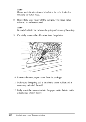 Page 302302Maintenance and TransportationNote:
Do not touch the circuit board attached to the print head when 
replacing the cutter blade.
8. Slowly take your finger off the side pin. The paper cutter 
raises so it can be removed.
Note:
Be careful not to let the cutter or the spring coil pop out of the casing.
9. Carefully remove the old cutter from the printer.
10. Remove the new paper cutter from its package.
11. Make sure the spring coil is inside the cutter holder and if 
necessary, reinstall the coil.
12....