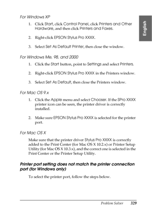 Page 329Problem Solver329
8
8
8
8
8
8
8
8
8
8
8
8
English
For Windows XP
1. Click Start, click Control Panel, click Printers and Other 
Hardware, and then click Printers and Faxes. 
2. Right-click EPSON Stylus Pro XXXX.
3. Select Set As Default Printer, then close the window.
For Windows Me, 98, and 2000
1. Click the Start button, point to Settings and select Printers.
2. Right-click EPSON Stylus Pro XXXX in the Printers window.
3. Select Set As Default, then close the Printers window.
For Mac OS 9.x
1. Click...