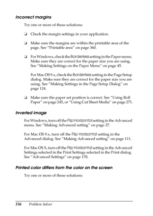 Page 336336Problem Solver
Incorrect margins
Try one or more of these solutions:
❏Check the margin settings in your application.
❏Make sure the margins are within the printable area of the 
page. See “Printable area” on page 360.
❏For Windows, check the Borderless setting in the Paper menu. 
Make sure they are correct for the paper size you are using. 
See “Making Settings on the Paper Menu” on page 45.
For Mac OS 9.x, check the Borderless setting in the Page Setup 
dialog. Make sure they are correct for the...