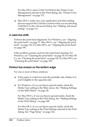 Page 338338Problem SolverFor Mac OS X, select Color Controls in the Printer Color 
Management selected in the Print dialog. See “Printer Color 
Management” on page 171.
❏Mac OS 9.x, make sure your application and data reading 
devices support the ColorSync system when you are selecting 
ColorSync in the Advanced dialog. See “Making Advanced 
setting” on page 111.
A ruled line shifts
Perform the print head alignment. For Windows, see “Aligning 
the print head” on page 71. Mac OS 9.x, see “Aligning the print...