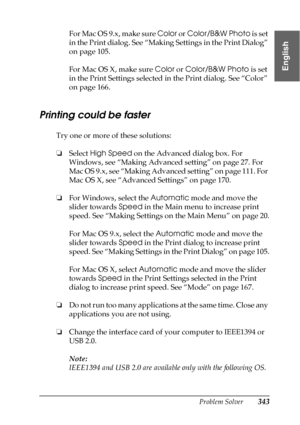 Page 343Problem Solver343
8
8
8
8
8
8
8
8
8
8
8
8
English
For Mac OS 9.x, make sure Color or Color/B&W Photo is set 
in the Print dialog. See “Making Settings in the Print Dialog” 
on page 105.
For Mac OS X, make sure Color or Color/B&W Photo is set 
in the Print Settings selected in the Print dialog. See “Color” 
on page 166.
Printing could be faster
Try one or more of these solutions:
❏Select High Speed on the Advanced dialog box. For 
Windows, see “Making Advanced setting” on page 27. For 
Mac OS 9.x, see...