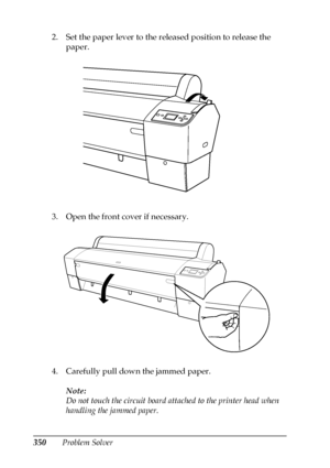 Page 350350Problem Solver 2. Set the paper lever to the released position to release the 
paper.
3. Open the front cover if necessary.
4. Carefully pull down the jammed paper. 
Note:
Do not touch the circuit board attached to the printer head when 
handling the jammed paper.
 