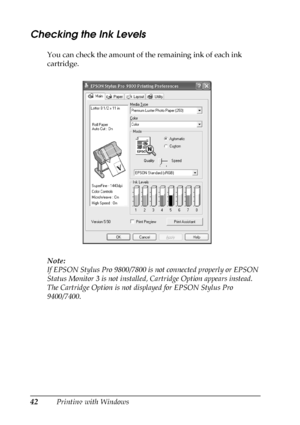 Page 4242Printing with Windows
Checking the Ink Levels
You can check the amount of the remaining ink of each ink 
cartridge.
Note:
If EPSON Stylus Pro 9800/7800 is not connected properly or EPSON 
Status Monitor 3 is not installed, Cartridge Option appears instead. 
The Cartridge Option is not displayed for EPSON Stylus Pro 
9400/7400.
 