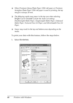 Page 4848Printing with Windows ❏When Premium Glossy Photo Paper (250) roll paper or Premium 
Semigloss Photo Paper (250) roll paper is used in printing, the top 
margin is always 20 mm.
❏The following media may smear in the top area when selecting 
Single Cut or Double Cut for the Auto Cut setting: 
Doubleweight Matte Paper, Singleweight Matte Paper, Enhanced 
Matte Paper, Textured Fine Art Paper, and UltraSmooth Fine Art 
Paper.
❏Smear may result in the top and bottom areas depending on the 
media.
To print...