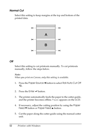 Page 5252Printing with Windows
Normal Cut
Select this setting to keep margins at the top and bottom of the 
printed data. 
Off
Select this setting to cut printouts manually. To cut printouts 
manually, follow the steps below.
Note:
When you print on Canvas, only this setting is available.
1. Press the Paper Source l button to select Roll Auto Cut Off 
. 
2. Press the Enter  button.
3. The printer automatically feeds the paper to the cutter guide, 
and the printer becomes offline. Pause appears on the LCD.
4. If...