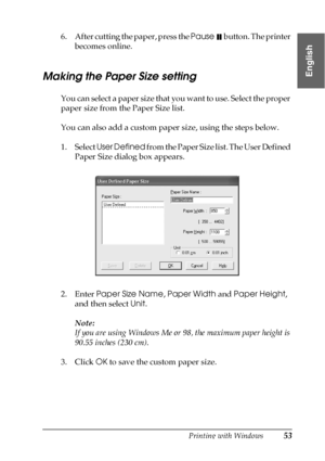 Page 53Printing with Windows53
1
1
1
1
1
1
1
1
1
1
1
1
English
6. After cutting the paper, press the Pause   button. The printer 
becomes online.
Making the Paper Size setting
You can select a paper size that you want to use. Select the proper 
paper size from the Paper Size list.
You can also add a custom paper size, using the steps below.
1. Select User Defined from the Paper Size list. The User Defined 
Paper Size dialog box appears.
2. Enter Paper Size Name, Paper Width and Paper Height, 
and then select...