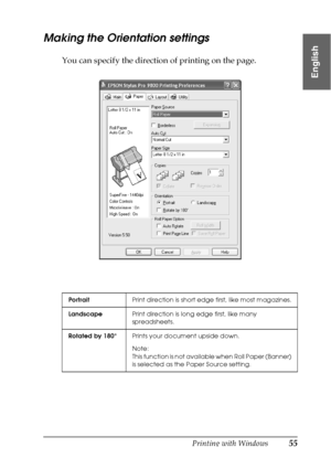 Page 55Printing with Windows55
1
1
1
1
1
1
1
1
1
1
1
1
English
Making the Orientation settings
You can specify the direction of printing on the page.
PortraitPrint direction is short edge first, like most magazines.
LandscapePrint direction is long edge first, like many 
spreadsheets.
Rotated by 180°Prints your document upside down.
Note:
This function is not available when Roll Paper (Banner) 
is selected as the Paper Source setting.
 