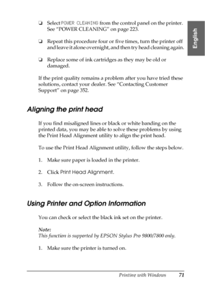 Page 71Printing with Windows71
1
1
1
1
1
1
1
1
1
1
1
1
English
❏Select POWER CLEANING from the control panel on the printer. 
See “POWER CLEANING” on page 223.
❏Repeat this procedure four or five times, turn the printer off 
and leave it alone overnight, and then try head cleaning again.
❏Replace some of ink cartridges as they may be old or 
damaged.
If the print quality remains a problem after you have tried these 
solutions, contact your dealer. See “Contacting Customer 
Support” on page 352.
Aligning the...