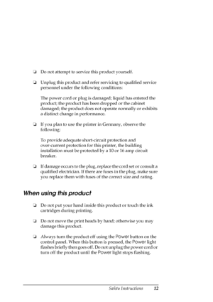 Page 12Safety Instructions12
❏Do not attempt to service this product yourself.
❏Unplug this product and refer servicing to qualified service 
personnel under the following conditions:
The power cord or plug is damaged; liquid has entered the 
product; the product has been dropped or the cabinet 
damaged; the product does not operate normally or exhibits 
a distinct change in performance.
❏If you plan to use the printer in Germany, observe the 
following:
To provide adequate short-circuit protection and...