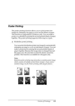 Page 111Variety of Printings111
Poster Printing
The poster printing function allows you to print poster-size 
images by enlarging one page to cover several sheets of paper. 
This function is supported by Windows only. You can make a 
poster or a calendar by joining the several printed sheets of paper 
together. The poster printing supports following two types.
❏Borderless poster printing
You can print a borderless poster-size image by automatically 
enlarging one page to cover several sheets of paper. You can...