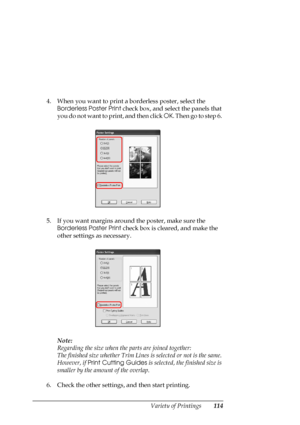 Page 114
Variety of Printings114
4. When you want to print a borderless poster, select the Borderless Poster Print  check box, and select the panels that 
you do not want to print, and then click  OK. Then go to step 6. 
5. If you want margins around the poster, make sure the  Borderless Poster Print  check box is cleared, and make the 
other settings as necessary.
Note:
Regarding the size when th e parts are joined together:
The finished size whether Trim Line s is selected or not is the same. 
However, if...