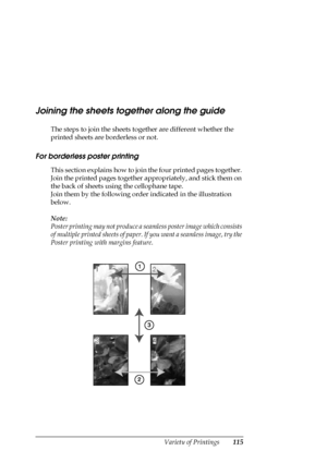 Page 115Variety of Printings115
Joining the sheets together along the guide
The steps to join the sheets together are different whether the 
printed sheets are borderless or not.
For borderless poster printing
This section explains how to join the four printed pages together. 
Join the printed pages together appropriately, and stick them on 
the back of sheets using the cellophane tape. 
Join them by the following order indicated in the illustration 
below.
Note:
Poster printing may not produce a seamless poster...