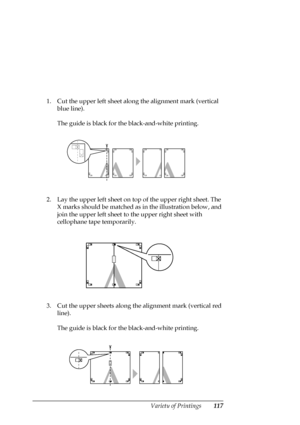 Page 117Variety of Printings117
1. Cut the upper left sheet along the alignment mark (vertical 
blue line). 
The guide is black for the black-and-white printing.
2. Lay the upper left sheet on top of the upper right sheet. The 
X marks should be matched as in the illustration below, and 
join the upper left sheet to the upper right sheet with 
cellophane tape temporarily.
3. Cut the upper sheets along the alignment mark (vertical red 
line). 
The guide is black for the black-and-white printing.
 