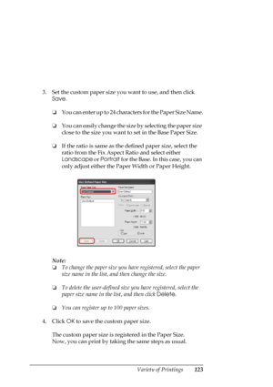 Page 123
Variety of Printings123
3. Set the custom paper size you want to use, and then click 
Save .
❏ You can enter up to 24 charac ters for the Paper Size Name.
❏ You can easily change the size by selecting the paper size 
close to the size you want to set in the Base Paper Size.
❏ If the ratio is same as the defined paper size, select the 
ratio from the Fix Aspect Ratio and select either 
Landscape  or Portrait  for the Base. In this case, you can 
only adjust either the Paper Width or Paper Height.
Note:
❏...