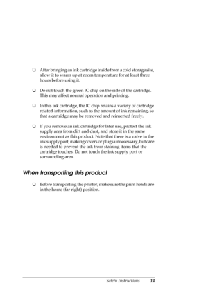 Page 14Safety Instructions14
❏After bringing an ink cartridge inside from a cold storage site, 
allow it to warm up at room temperature for at least three 
hours before using it.
❏Do not touch the green IC chip on the side of the cartridge. 
This may affect normal operation and printing.
❏In this ink cartridge, the IC chip retains a variety of cartridge 
related-information, such as the amount of ink remaining, so 
that a cartridge may be removed and reinserted freely.
❏If you remove an ink cartridge for later...