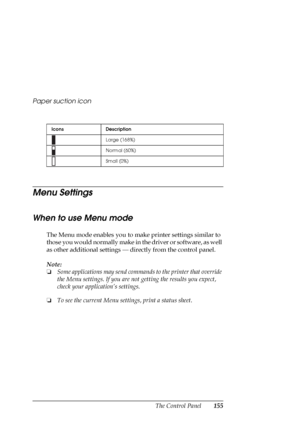 Page 155The Control Panel155 Paper suction icon
Menu Settings
When to use Menu mode
The Menu mode enables you to make printer settings similar to 
those you would normally make in the driver or software, as well 
as other additional settings — directly from the control panel. 
Note:
❏Some applications may send commands to the printer that override 
the Menu settings. If you are not getting the results you expect, 
check your application’s settings.
❏To see the current Menu settings, print a status sheet.
Icons...