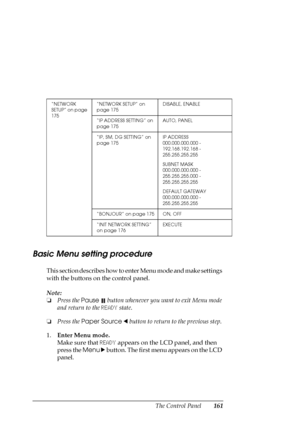 Page 161The Control Panel161
Basic Menu setting procedure
This section describes how to enter Menu mode and make settings 
with the buttons on the control panel.
Note:
❏Press the Pause 
 button whenever you want to exit Menu mode 
and return to the READY state.
❏Press the Paper Source l button to return to the previous step.
1.Enter Menu mode.
Make sure that READY appears on the LCD panel, and then 
press the Menu r button. The first menu appears on the LCD 
panel.
“NETWORK 
SETUP” on page 
175“NETWORK SETUP” on...